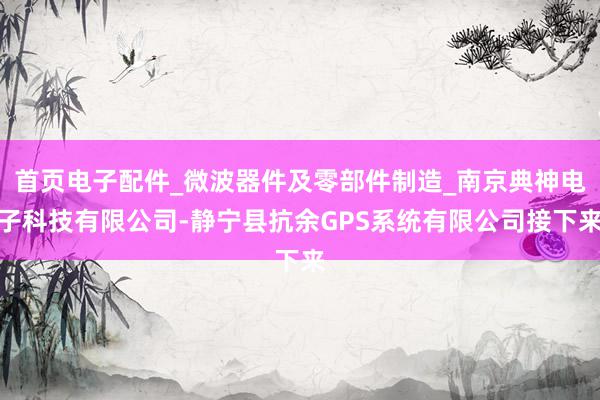 首页电子配件_微波器件及零部件制造_南京典神电子科技有限公司-静宁县抗余GPS系统有限公司接下来