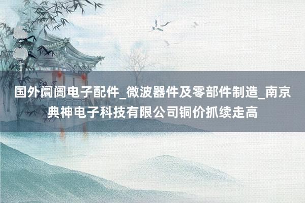 国外阛阓电子配件_微波器件及零部件制造_南京典神电子科技有限公司铜价抓续走高