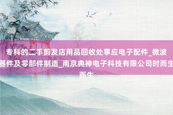 专科的二手剪发店用品回收处事应电子配件_微波器件及零部件制造_南京典神电子科技有限公司时而生